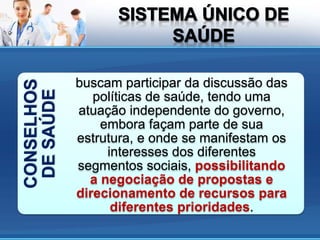 CONSELHOS
DESAÚDE
buscam participar da discussão das
políticas de saúde, tendo uma
atuação independente do governo,
embora façam parte de sua
estrutura, e onde se manifestam os
interesses dos diferentes
segmentos sociais, possibilitando
a negociação de propostas e
direcionamento de recursos para
diferentes prioridades.
 