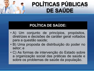 POLÍTICA DE SAÚDE:
• A) Um conjunto de princípios, propósitos,
diretrizes e decisões de caráter geral voltados
para a questão saúde;
• B) Uma proposta de distribuição do poder no
setor; e
• C) As formas de intervenção do Estado sobre
a organização social das práticas de saúde e
sobre os problemas de saúde da população.
 