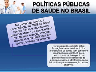 Por essa razão, o debate sobre
formação e desenvolvimento dos
profissionais de saúde vem ganhando
importância crescente, já que o
descompasso entre o perfil dos
profissionais e as orientações do
sistema de saúde é identificado como
fator crítico para a consecução desses
objetivos.
 
