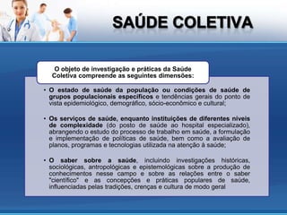 O objeto de investigação e práticas da Saúde
  Coletiva compreende as seguintes dimensões:

• O estado de saúde da população ou condições de saúde de
  grupos populacionais específicos e tendências gerais do ponto de
  vista epidemiológico, demográfico, sócio-econômico e cultural;

• Os serviços de saúde, enquanto instituições de diferentes níveis
  de complexidade (do posto de saúde ao hospital especializado),
  abrangendo o estudo do processo de trabalho em saúde, a formulação
  e implementação de políticas de saúde, bem como a avaliação de
  planos, programas e tecnologias utilizada na atenção à saúde;

• O saber sobre a saúde, incluindo investigações históricas,
  sociológicas, antropológicas e epistemológicas sobre a produção de
  conhecimentos nesse campo e sobre as relações entre o saber
  "científico" e as concepções e práticas populares de saúde,
  influenciadas pelas tradições, crenças e cultura de modo geral
 