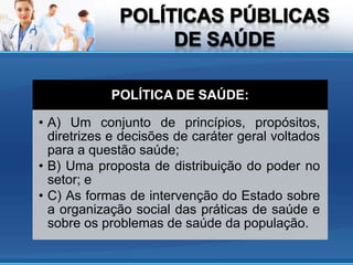 POLÍTICA DE SAÚDE:

• A) Um conjunto de princípios, propósitos,
  diretrizes e decisões de caráter geral voltados
  para a questão saúde;
• B) Uma proposta de distribuição do poder no
  setor; e
• C) As formas de intervenção do Estado sobre
  a organização social das práticas de saúde e
  sobre os problemas de saúde da população.
 