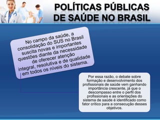 Por essa razão, o debate sobre
    formação e desenvolvimento dos
 profissionais de saúde vem ganhando
     importância crescente, já que o
     descompasso entre o perfil dos
    profissionais e as orientações do
 sistema de saúde é identificado como
fator crítico para a consecução desses
                objetivos.
 