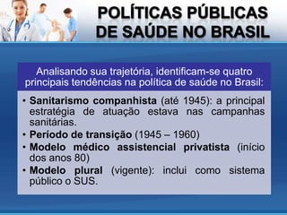 Analisando sua trajetória, identificam-se quatro
principais tendências na política de saúde no Brasil:
• Sanitarismo companhista (até 1945): a principal
  estratégia de atuação estava nas campanhas
  sanitárias.
• Período de transição (1945 – 1960)
• Modelo médico assistencial privatista (início
  dos anos 80)
• Modelo plural (vigente): inclui como sistema
  público o SUS.
 