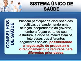 buscam participar da discussão das
CONSELHOS
 DE SAÚDE

               políticas de saúde, tendo uma
            atuação independente do governo,
                embora façam parte de sua
            estrutura, e onde se manifestam os
                 interesses dos diferentes
            segmentos sociais, possibilitando
              a negociação de propostas e
            direcionamento de recursos para
                  diferentes prioridades.
 