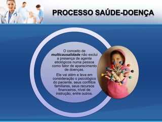 O conceito de
multicausalidade não exclui
    a presença de agente
  etiológicos numa pessoa
como fator de aparecimento
         de doenças.
   Ele vai além e leva em
consideração o psicológico
 do paciente, seus conflitos
  familiares, seus recursos
     financeiros, nível de
   instrução, entre outros.
 