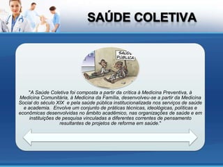 "A Saúde Coletiva foi composta a partir da crítica à Medicina Preventiva, à
Medicina Comunitária, à Medicina da Família, desenvolveu-se a partir da Medicina
Social do século XIX e pela saúde pública institucionalizada nos serviços de saúde
  e academia. Envolve um conjunto de práticas técnicas, ideológicas, políticas e
econômicas desenvolvidas no âmbito acadêmico, nas organizações de saúde e em
     instituições de pesquisa vinculadas a diferentes correntes de pensamento
                    resultantes de projetos de reforma em saúde."
 