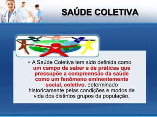 • A Saúde Coletiva tem sido definida como
  um campo de saber e de práticas que
   pressupõe a compreensão da saúde
   como um fenômeno eminentemente
        social, coletivo, determinado
historicamente pelas condições e modos de
  vida dos distintos grupos da população.
 