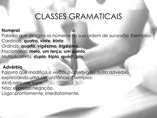 CLASSES GRAMATICAIS
Numeral
Palavra que designa os números ou sua ordem de sucessão. Exemplos:
Cardinais: quatro, vinte, trinta.
Ordinais: quarto, vigésimo, trigésimo.
Fracionários: meio, um terço, um quinto.
Multiplicativos: duplo, triplo, quádruplo.

 Advérbio
Palavra que modifica o verbo, o adjetivo ou outro advérbio,
expressando uma circunstância. Exemplos:
Ali:lá,naquele lugar.
Não: expressa negação.
Logo: prontamente, imediatamente.
 