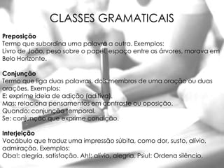 CLASSES GRAMATICAIS
Preposição
Termo que subordina uma palavra a outra. Exemplos:
Livro de João, peso sobre o papel, espaço entre as árvores, morava em
Belo Horizonte.

Conjunção
Termo que liga duas palavras, dois membros de uma oração ou duas
orações. Exemplos:
E: exprime ideia de adição (aditiva).
Mas: relaciona pensamentos em contraste ou oposição.
Quando: conjunção temporal.
Se: conjunção que exprime condição.

Interjeição
Vocábulo que traduz uma impressão súbita, como dor, susto, alívio,
admiração. Exemplos:
Oba!: alegria, satisfação. Ah!: alívio, alegria. Psiu!: Ordena silêncio.
 