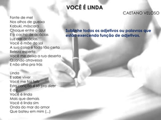 VOCÊ É LINDA
                                                           CAETANO VELOSO
Fonte de mel
Nos olhos de gueixa
Kabuki, máscara
Choque entre o azul            Sublinhe todos os adjetivos ou palavras que
E o cacho de acácias           estão exercendo função de adjetivos.
Luz das acácias
Você é mãe do sol
A sua coisa é toda tão certa
Beleza esperta
Você me deixa a rua deserta
Quando atravessa
E não olha pra trás

Linda
E sabe viver
Você me faz feliz
Esta canção é só pra dizer
E diz
Você é linda
Mais que demais
Vocé é linda sim
Onda do mar do amor
Que bateu em mim (...)
 