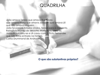 QUADRILHA


João amava Teresa que amava Raimundo
que amava Maria que amava Joaquim que amava Lili
que não amava ninguém.
João foi para os Estados Unidos, Teresa para o convento,
Raimundo morreu de desastre, Maria ficou para tia,
Joaquim suicidou-se e Lili casou com J. Pinto Fernandes
que não tinha entrado na história.
Carlos Drummond de Andrade




                             O que são substantivos próprios?
 