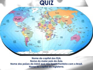 QUIZ




                 Nome da capital dos EUA.
                Nome do maior país da Ásia.
Nome dos países da AdoS que não fazem fronteira com o Brasil.
              Nome da capital da Inglaterra.
 
