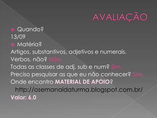  Quando?
13/09
 Matéria?
Artigos, substantivos, adjetivos e numerais.
Verbos, não? Não.
Todas as classes de adj, sub e num? Sim.
Preciso pesquisar as que eu não conhecer? Sim.
Onde encontro MATERIAL DE APOIO?
    http://osemanaldaturma.blogspot.com.br/
Valor: 6,0
 