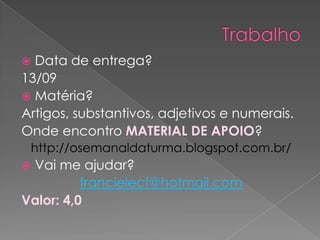  Data de entrega?
13/09
 Matéria?
Artigos, substantivos, adjetivos e numerais.
Onde encontro MATERIAL DE APOIO?
 http://osemanaldaturma.blogspot.com.br/
Vai me ajudar?
          francielecf@hotmail.com
Valor: 4,0
 