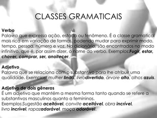 CLASSES GRAMATICAIS
Verbo
Palavra que expressa ação, estado ou fenômeno. É a classe gramatical
mais rica em variação de formas, podendo mudar para exprimir modo,
tempo, pessoa, número e voz. No dicionário, são encontrados no modo
infinitivo, que é, por assim dizer, o nome do verbo. Exemplos:Fugir, estar,
chover, comprar, ser, anoitecer.

Adjetivo
Palavra que se relaciona com o substantivo para lhe atribuir uma
qualidade. Exemplos: mulher linda, livrodivertido, árvore alta, olhos azuis.

Adjetivo de dois gêneros
É um adjetivo que mantém a mesma forma tanto quando se refere a
substantivos masculinos quanto a femininos.
Exemplos:Sugestão aceitável, convite aceitável, obra incrível,
livro incrível, rapazadorável, moça adorável.
 