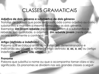 CLASSES GRAMATICAIS
Adjetivo de dois gêneros e substantivo de dois gêneros
Trata-se de palavra que pode ser classificada como adjetivo ou como
substantivo e mantêm a mesma forma para os dois gêneros.
Exemplos: Um jovem rebelde (neste caso, jovem é o substantivo e
rebelde, sua qualidade, o adjetivo). Um rebelde jovem (neste caso,
ocorre exatamente o contrário)

Artigo (definido e indefinido)
Palavra que se coloca antes do substantivo, determinando-o e
indicando seu gênero e número (artigo definido: a, as, o, os) ou (artigo
indefinido: um, uma, uns, umas).

Pronome
Palavra que substitui o nome ou que o acompanha tornar claro o seu
significado. Os pronomes se dividem nas seis grandes classes a seguir:
 