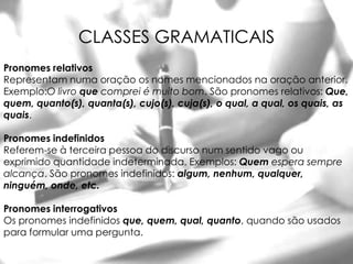CLASSES GRAMATICAIS
Pronomes relativos
Representam numa oração os nomes mencionados na oração anterior.
Exemplo:O livro que comprei é muito bom. São pronomes relativos: Que,
quem, quanto(s), quanta(s), cujo(s), cuja(s), o qual, a qual, os quais, as
quais.

Pronomes indefinidos
Referem-se à terceira pessoa do discurso num sentido vago ou
exprimido quantidade indeterminada. Exemplos: Quem espera sempre
alcança. São pronomes indefinidos: algum, nenhum, qualquer,
ninguém, onde, etc.

Pronomes interrogativos
Os pronomes indefinidos que, quem, qual, quanto, quando são usados
para formular uma pergunta.
 