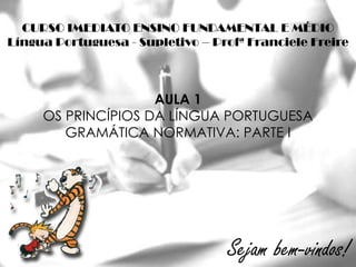 CURSO IMEDIATO ENSINO FUNDAMENTAL E MÉDIO
Língua Portuguesa - Supletivo – Profª Franciele Freire



                    AULA 1
     OS PRINCÍPIOS DA LÍNGUA PORTUGUESA
        GRAMÁTICA NORMATIVA: PARTE I




                                  Sejam bem-vindos!
 