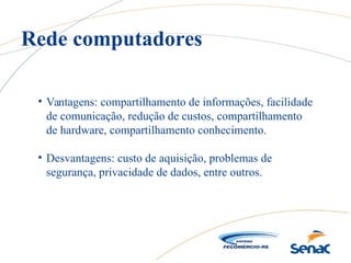 • Vantagens: compartilhamento de informações, facilidade
de comunicação, redução de custos, compartilhamento
de hardware, compartilhamento conhecimento.
• Desvantagens: custo de aquisição, problemas de
segurança, privacidade de dados, entre outros.
Rede computadores
 