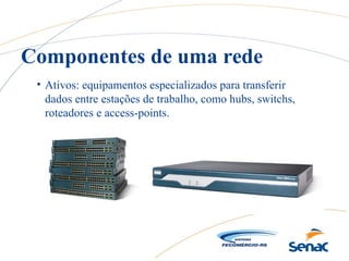 • Ativos: equipamentos especializados para transferir
dados entre estações de trabalho, como hubs, switchs,
roteadores e access-points.
Componentes de uma rede
 