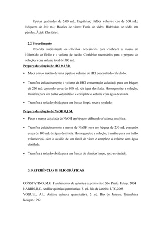 Pipetas graduadas de 5,00 mL; Espátulas; Balões volumétricos de 500 mL;
Béqueres de 250 mL; Bastões de vidro; Funis de vidro; Hidróxido de sódio em
pérolas; Ácido Clorídrico.
2.2 Procedimento
Proceder inicialmente os cálculos necessários para conhecer a massa de
Hidróxido de Sódio e o volume de Ácido Clorídrico necessários para o preparo de
soluções com volume total de 500 mL.
Preparo da solução de HCl 0,1 M:
• Meça com o auxílio de uma pipeta o volume de HCl concentrado calculado.
• Transfira cuidadosamente o volume de HCl concentrado calculado para um béquer
de 250 mL contendo cerca de 100 mL de água destilada. Homogeneíze a solução,
transfira para um balão volumétrico e complete o volume com água destilada.
• Transfira a solução obtida para um frasco limpo, seco e rotulado.
Preparo da solução de NaOH 0,1 M:
• Pesar a massa calculada de NaOH em béquer utilizando a balança analítica.
• Transfira cuidadosamente a massa de NaOH para um béquer de 250 mL contendo
cerca de 100 mL de água destilada. Homogeneíze a solução, transfira para um balão
volumétrico, com o auxílio de um funil de vidro e complete o volume com água
destilada.
• Transfira a solução obtida para um frasco de plástico limpo, seco e rotulado.
3. REFERÊNCIAS BIBLIOGRÁFICAS
CONSTATINO, M.G. Fundamentos de química experimental: São Paulo: Edusp. 2004
HARRIS,D.C. Análise química quantitativa. 5. ed. Rio de Janeiro: LTC,2005
VOGUEL, A.L. Análise química quantitativa. 5. ed. Rio de Janeiro: Guanabara
Koogan,1992
 