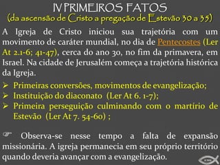 IV PRIMEIROS FATOS
 (da ascensão de Cristo a pregação de Estevão 30 a 35)
A Igreja de Cristo iniciou sua trajetória com um
movimento de caráter mundial, no dia de Pentecostes (Ler
At 2.1-6; 41-47), cerca do ano 30, no fim da primavera, em
Israel. Na cidade de Jerusalém começa a trajetória histórica
da Igreja.
 Primeiras conversões, movimentos de evangelização;
 Instituição do diaconato (Ler At 6. 1-7);
 Primeira perseguição culminando com o martírio de
   Estevão (Ler At 7. 54-60) ;

    Observa-se nesse tempo a falta de expansão
missionária. A igreja permanecia em seu próprio território
quando deveria avançar com a evangelização.             ICMM
 
