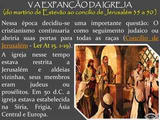 V A EXPANÇÃO DA IGREJA
(do martírio de Estevão ao concílio de Jerusalém 35 a 50 )
Nessa época decidiu-se uma importante questão: O
cristianismo continuaria como seguimento judaico ou
abriria suas portas para todas as raças (Concílio de
Jerusalém - Ler At 15. 1-19).
A igreja nesse tempo
estava      restrita      a
Jerusalém     e     aldeias
vizinhas, seus membros
eram       judeus        ou
prosélitos. Em 50 d.C. a
igreja estava estabelecida
na Síria, Frigia, Ásia
Central e Europa.                                     ICMM
 