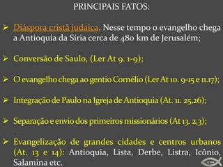 PRINCIPAIS FATOS:

 Diáspora cristã judaica. Nesse tempo o evangelho chega
  a Antioquia da Síria cerca de 480 km de Jerusalém;

 Conversão de Saulo, (Ler At 9. 1-9);

 O evangelho chega ao gentio Cornélio (Ler At 10. 9-15 e 11.17);

 Integração de Paulo na Igreja de Antioquia (At. 11. 25,26);

 Separação e envio dos primeiros missionários (At 13. 2,3);

 Evangelização de grandes cidades e centros urbanos
  (At. 13 e 14): Antioquia, Lista, Derbe, Listra, Icônio,
  Salamina etc.                                                 ICMM
 