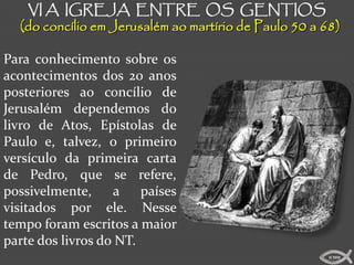 VI A IGREJA ENTRE OS GENTIOS
  (do concílio em Jerusalém ao martírio de Paulo 50 a 68)

Para conhecimento sobre os
acontecimentos dos 20 anos
posteriores ao concílio de
Jerusalém dependemos do
livro de Atos, Epístolas de
Paulo e, talvez, o primeiro
versículo da primeira carta
de Pedro, que se refere,
possivelmente,     a    países
visitados por ele. Nesse
tempo foram escritos a maior
parte dos livros do NT.
                                                       ICMM
 