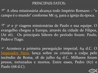 PRINCIPAIS FATOS:
 A obra missionária alcança todo Império Romano – “o
campo é o mundo“ conforme Mt 13, para a igreja da época.

 2ª e 3ª viagens missionárias de Paulo e sua equipe. O
evangelho chegou a Europa, através da cidade de Filipos,
(At 16). Os principais líderes do período foram: Paulo,
Pedro e Tiago.

 Acontece a primeira perseguição imperial, 64 d.C. O
Imperador Nero, lança sobre os cristãos a culpa pelo
incêndio de Roma, 18 de julho 64 d.C. Milhares foram
presos, torturados e mortos. Entre esses, Pedro (67) e
Paulo (68 d.C).
                                                     ICMM
 