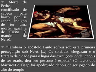  Morte de
Pedro,
crucificado de
cabeça     para
baixo, por se
achar indigno
de ter uma
morte igual a
de Cristo (a
mando        de
Nero).

 “Também o apóstolo Paulo sofreu sob esta primeira
perseguição sob Nero. [...] Os soldados chegaram e o
tiraram da cidade para o lugar das execuções, onde, depois
de ter orado, deu seu pescoço à espada.” (O Livro dos
Mártires) e Tiago foi apedrejado depois de ser jogado do
alto do templo
 