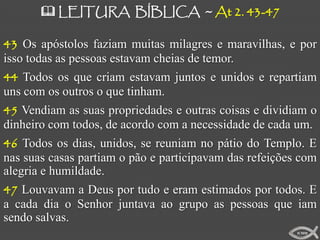  LEITURA BÍBLICA ~ At 2. 43-47

43 Os apóstolos faziam muitas milagres e maravilhas, e por
isso todas as pessoas estavam cheias de temor.
44 Todos os que criam estavam juntos e unidos e repartiam
uns com os outros o que tinham.
45 Vendiam as suas propriedades e outras coisas e dividiam o
dinheiro com todos, de acordo com a necessidade de cada um.
46 Todos os dias, unidos, se reuniam no pátio do Templo. E
nas suas casas partiam o pão e participavam das refeições com
alegria e humildade.
47 Louvavam a Deus por tudo e eram estimados por todos. E
a cada dia o Senhor juntava ao grupo as pessoas que iam
sendo salvas.
                                                         ICMM
 