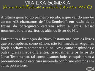 VII A ERA SOMBRIA
 (do martírio de Paulo até a morte de João 68 a 100 d.C)

A última geração do primeiro século, a que vai do ano 60
ao 100 AD, chamamos de "Era Sombria", em razão de as
trevas da perseguição estarem sobre a igreja. Nesse
momento foram escritos os últimos livros do NT.

Entretanto a formação do Novo Testamento com os livros
que o compõem, como cânon, não foi imediata. Algumas
Igreja aceitavam somente alguns livros como inspirados e
outra igrejas livros diferentes. Gradualmente os livros do
Novo Testamento, tal como usamos hoje, conquistaram a
proeminência de escritura inspirada conforme veremos em
aulas posteriores.
                                                      ICMM
 