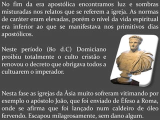 No fim da era apostólica encontramos luz e sombras
misturadas nos relatos que se referem a igreja. As normas
de caráter eram elevadas, porém o nível da vida espiritual
era inferior ao que se manifestava nos primitivos dias
apostólicos.

Neste período (80 d.C) Domiciano
proibiu totalmente o culto cristão e
renovou o decreto que obrigava todos a
cultuarem o imperador.


Nesta fase as igrejas da Ásia muito sofreram vitimando por
exemplo o apóstolo João, que foi enviado de Éfeso a Roma,
onde se afirma que foi lançado num caldeiro de óleo
fervendo. Escapou milagrosamente, sem dano algum.
 