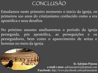 CONCLUSÃO

Estudamos neste primeiro momento o início da igreja, os
primeiros 100 anos do cristianismo conhecido como a era
apostólica e seus desafios.

No próximo assunto analisaremos o período da igreja
perseguida, pós apostólica, as perseguições e os
perseguidores, bem como o aparecimento de seitas e
heresias no meio da igreja.




                                               Ir. Adriano Pascoa
                          e-mail e msn: adrianoiuris@hotmail.com
                    Facebook: http://www.facebook.com/adrianoiuris
 
