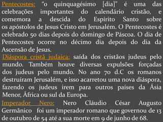 Pentecostes: “o quinquagésimo [dia]" é uma das
celebrações importantes do calendário cristão, e
comemora a descida do Espírito Santo sobre
os apóstolos de Jesus Cristo em Jerusalém. O Pentecostes é
celebrado 50 dias depois do domingo de Páscoa. O dia de
Pentecostes ocorre no décimo dia depois do dia da
Ascensão de Jesus.
Diáspora cristã judaica: saída dos cristãos judeus pelo
mundo. Também houve diversas expulsões forçadas
dos judeus pelo mundo. No ano 70 d.C os romanos
destruíram Jerusalém, e isso acarretou uma nova diáspora,
fazendo os judeus irem para outros países da Ásia
Menor, África ou sul da Europa.
Imperador Nero: Nero Cláudio César Augusto
Germânico foi um imperador romano que governou de 13
de outubro de 54 até a sua morte em 9 de junho de 68.
 