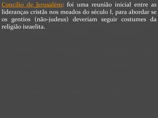 Concílio de Jerusalém: foi uma reunião inicial entre as
lideranças cristãs nos meados do século I, para abordar se
os gentios (não-judeus) deveriam seguir costumes da
religião israelita.
 