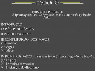 ESBOÇO

                      PRIMEIRO PERÍODO:
       A Igreja apostólica de Pentecostes até a morte do apóstolo
                               João.

INTRODUÇÃO
I VISÃO PANORÂMICA
II PERÍODOS GERAIS
III CONTRIBUIÇÃO DOS POVOS
 Romanos
 Gregos
 Judeus
IV PRIMEIROS FATOS - da ascensão de Cristo a pregação de Estevão
(30 a 35 dc).
 Primeiras conversões
 Instituição do diaconato
 