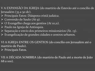 V A EXPANSÃO DA IGREJA (do martírio de Estevão até o concílio de
Jerusalém (35 a 50 dc).
 Principais Fatos: Diáspora cristã judaica.
 Conversão de Saulo (At 9).
 O Evangelho chega aos gentios (At 10,11).
 Paulo na Igreja de Antioquia.
 Separação e envio dos primeiros missionários (Át. 13).
 Evangelização de grandes cidades e centros urbanos.

VI A IGREJA ENTRE OS GENTIOS (do concílio em Jerusalém até o
martírio de Paulo).
 Principais Fatos.

VII A DÉCADA SOMBRIA (do martírio de Paulo até a morte de João
68 a 100).
 