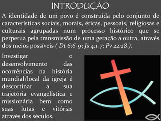 INTRODUÇÃO
A identidade de um povo é construída pelo conjunto de
características sociais, morais, éticas, pessoais, religiosas e
culturais agrupadas num processo histórico que se
perpetua pela transmissão de uma geração a outra, através
dos meios possíveis ( Dt 6:6-9; Js 4:1-7; Pv 22:28 ).
Investigar               o
desenvolvimento        das
ocorrências na história
mundial/local da igreja é
descortinar      a     sua
trajetória evangelística e
missionária bem como
suas lutas e vitórias
através dos séculos.                                      ICMM
 
