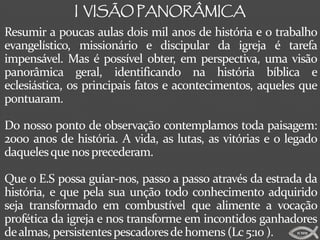 I VISÃO PANORÂMICA
Resumir a poucas aulas dois mil anos de história e o trabalho
evangelístico, missionário e discipular da igreja é tarefa
impensável. Mas é possível obter, em perspectiva, uma visão
panorâmica geral, identificando na história bíblica e
eclesiástica, os principais fatos e acontecimentos, aqueles que
pontuaram.

Do nosso ponto de observação contemplamos toda paisagem:
2000 anos de história. A vida, as lutas, as vitórias e o legado
daqueles que nos precederam.

Que o E.S possa guiar-nos, passo a passo através da estrada da
história, e que pela sua unção todo conhecimento adquirido
seja transformado em combustível que alimente a vocação
profética da igreja e nos transforme em incontidos ganhadores
de almas, persistentes pescadores de homens (Lc 5:10 ).   ICMM
 