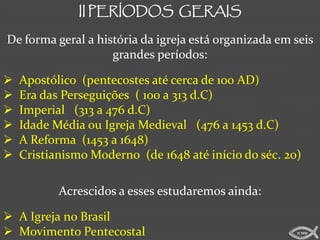 II PERÍODOS GERAIS

De forma geral a história da igreja está organizada em seis
                    grandes períodos:

   Apostólico (pentecostes até cerca de 100 AD)
   Era das Perseguições ( 100 a 313 d.C)
   Imperial (313 a 476 d.C)
   Idade Média ou Igreja Medieval (476 a 1453 d.C)
   A Reforma (1453 a 1648)
   Cristianismo Moderno (de 1648 até início do séc. 20)

           Acrescidos a esses estudaremos ainda:

 A Igreja no Brasil
 Movimento Pentecostal                                ICMM
 