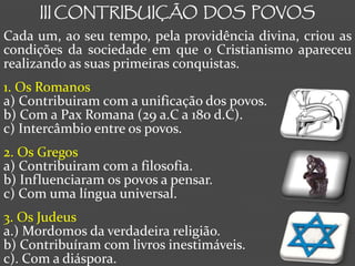 III CONTRIBUIÇÃO DOS POVOS
Cada um, ao seu tempo, pela providência divina, criou as
condições da sociedade em que o Cristianismo apareceu
realizando as suas primeiras conquistas.
1. Os Romanos
a) Contribuiram com a unificação dos povos.
b) Com a Pax Romana (29 a.C a 180 d.C).
c) Intercâmbio entre os povos.
2. Os Gregos
a) Contribuiram com a filosofia.
b) Influenciaram os povos a pensar.
c) Com uma língua universal.
3. Os Judeus
a.) Mordomos da verdadeira religião.
b) Contribuíram com livros inestimáveis.
c). Com a diáspora.
 