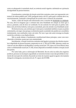 como os adequando à sociedade atual, ao contexto social vigente e adotando-se a primazia
da dignidade da pessoa humana.
Conceituamos o princípio da função social dos contratos como um regramento con-
tratual, de ordem pública (art. 2.035, parágrafo único, do CC), pelo qual o contrato deve ser,
necessariamente, analisado e interpretado de acordo com o contexto da sociedade.
Assim, a ideia de função está relacionada com o conceito de finalidade ou utilidade.
No caso, deve-se imaginar que o contrato tem uma finalidade em relação ao meio que o
cerca e, portanto, com ele deve ser analisado. Se um contrato for ruim para as partes, tam-
bém o será, de forma indireta, ruim para a sociedade, pois não atende à sua finalidade social.
De forma inversa, um contrato que é ruim para a sociedade também o é para as partes
contratantes, em regra. Isso porque os elementos parte-sociedade não podem ser concebidos
isoladamente, mas analisados como um todo. Por isso é que este autor enxerga na função
social dos contratos a sua dupla eficácia.
Não se pode afastar o fundamento constitucional desse princípio, como vem reco-
nhecendo a doutrina, quase que com unanimidade.
Inicialmente, a função social dos contratos está ligada à proteção dos direitos ineren-
tes à dignidade da pessoa humana, amparada no art. 1º, III, da CF/1988. Ademais, tendo em
vista ser um dos objetivos da República a justiça social (art. 170, caput, do Texto Maior), bem
como a solidariedade social (art. 3º, III), nesses dispositivos também residiria a função social
dos pactos.
Por outro lado, para a valorização da liberdade, tão em crise na esfera dos negócios
jurídicos, procura-se encampar a igualdade ou isonomia muitas vezes não percebida no mo-
mento de execução do contrato, buscando-se tratar de maneira igual os iguais e de maneira
desigual os desiguais, nos termos do art. 5º, caput, da CF/1988.
 