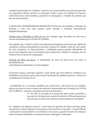 condição mais benéfica (A “condição” aqui deve ser compreendida como cláusula pactuada
em negociação coletiva (acordo ou convenção, Findo o prazo de validade da cláusula,
sobrevindo outra, menos benéfica, garante-se ao empregado, a validade da condição que
lhe seja mais benéfica).
É APLICÁVEL AO PROCESSO DO TRABALHO? No Processo do Trabalho, o Princípio da
Proteção é visto com mais cautela, sendo adotado o Princípio Protecionismo
Mitigado/Temperado.
Choque entre o Princípio In dubio pro reu, por exemplo, logo, não pode ser visto com a
mesma intensidade que no Direito do Trabalho.
Isso significa que o obreiro contará com algumas prerrogativas processuais que objetivam
compensar eventuais dificuldades ao procurar a Justiça do Trabalho. Além de, sob o ponto
de vista econômico, ser hipossuficiente, o trabalhador possui grandes dificuldades de
provar suas alegações, pois os documentos que comprovam a relação de emprego, em sua
maioria, ficam na posse do empregador.
Inversão do Ônus da prova - A distribuição do ônus da prova leva em conta as
possibilidades de
cada litigante em demonstrar os fatos alegados.
O processo vigora o princípio segundo o qual aquele que tiver melhores condições e/ou
facilidades de produzir a prova deverá fazê-lo (princípio da aptidão da prova) – Inclusive já
vislumbrado no Processo Civil.
- possibilidade de a execução trabalhista ser promovida ex officio pelo juiz do trabalho,
apenas nos casos em que as partes não estiverem representadas por advogado (art. 878 da
CLT); CRÍTICA – contraria o princípio da Inercia do Judiciário.
 “Art. 878. A execução será promovida pelas partes, permitida a
execução de ofício pelo juiz ou pelo Presidente do Tribunal apenas nos
casos em que as partes não estiverem representadas por advogado”.
Ex.: Exigência de depósito recursal – como forma de garantia de futura execução (parte
vencida deve realizar depósito recursal para evitar que furta a execução) – Função Híbrida
- pressuposto recursal objetivo ou extrínseco e serve para a garantia do juízo em relação à
futura execução trabalhista a ser promovida pelo empregado- reclamante.
 