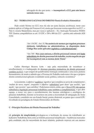 advogado de dez por cento. → incompatível a CLT, pois não houve
omissão nesse caso.
B.2 - TEORIA DAS LACUNAS DO DIREITO (Teoria Evolutiva Sistemática)
Pode existir Norma na CLT, mas ela não ser justa (lacuna axiolóxica), nesse caso
poderia aplicar o Código de Processo Civil, ainda que houvesse norma específico na CLT →
Não é a teoria Marjoritária, mas por vezes é aplicável. – Ex.: Instrução Normativa 39/2016
TST (Tentou compatibilizar os art. 15 CPC e 769 e 889 da CLT – porém está sofrendo ADI
5.516
“Art. 15 CPC - Art. 15. Na ausência de normas que regulem processos
eleitorais, trabalhistas ou administrativos, as disposições deste
Código lhes serão aplicadas supletiva e subsidiariamente”
“Art. 769 - Nos casos omissos, o direito processual comum será fonte
subsidiária do direito processual do trabalho, exceto naquilo em que
for incompatível com as normas deste Título”
Carlos Henrique Bezerra Leite - seja pela necessidade de reconhecer o
envelhecimento e a inadequação de diversos preceitos normativos de direito processual
contidos na CLT, o que exigirá do juslaboralista formação continuada e uma nova postura
hermenêutica, de modo a admitir que o Processo do Trabalho nada mais é do que o próprio
direito constitucional aplicado à realidade social, política, cultural e econômica”
Lexicamente, o adjetivo ‘supletivo’ significa ‘que completa ou serve de complemento’,
‘encher de novo, suprir’, enquanto o adjetivo ‘subsidiário’ quer dizer ‘que auxilia’, ‘que
ajuda’, ‘que socorre’, ‘que contribui’. Poderíamos inferir, então, que o Novo CPC não apenas
subsidiará a legislação processual trabalhista como também a complementará, o que abre
espaço, a nosso ver, para o reconhecimento das lacunas ontológicas e axiológicas do
processo trabalhista, máxime se levarmos em conta a necessidade de adequação do Texto
Consolidado, concebido em um Estado Social, porém ditatorial, ao passo que o novel CPC
foi editado no paradigma do Estado Democrático de Direito.
C – Princípio Peculiares do Direito Processual do Trabalho:
c1. princípio da simplicidade; privilegiou-se a facilitação do acesso do trabalhador ao
Judiciário Trabalhista, bem como ao trâmite processual simplificado – Audiências marcadas
pela oralidade, não há necessidade de fazer relatório, podendo escrever em um mesmo
 