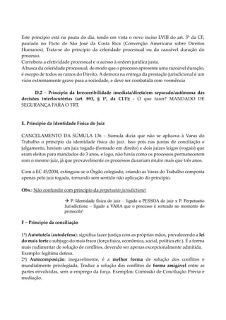 Este princípio está na pauta do dia, tendo em vista o novo inciso LVIII do art. 5º da CF,
pautado no Pacto de São José da Costa Rica (Convenção Americana sobre Direitos
Humanos). Trata-se do princípio da celeridade processual ou da razoável duração do
processo.
Corrobora a efetividade processual e o acesso à ordem jurídica justa.
A busca da celeridade processual, de modo que o processo apresente uma razoável duração,
é escopo de todos os ramos do Direito. A demora na entrega da prestação jurisdicional é um
vício extremamente grave para a sociedade, e deve ser combatida com veemência
D.2 – Princípio da Irrecorribilidade imediata/direta/em separado/autônoma das
decisões interlocutórias (art. 893, § 1º, da CLT); - O que fazer? MANDADO DE
SEGURANÇA PARA O TRT.
E. Princípio da Identidade Física do Juiz
CANCELAMENTO DA SÚMULA 136 – Súmula dizia que não se aplicava à Varas do
Trabalho o princípio da identidade física do juiz. Isso pois nas juntas de conciliação e
julgamento, haviam um juiz togado (formado em direito) e dois juízes leigos (vogais) que
eram eleitos para mandados de 3 anos, e logo, não havia como os processos permanecerem
com o mesmo juiz, já que provavelmente os processos durariam muito mais que três anos.
Com a EC 45/2004, extinguiu-se o Órgão colegiado, criando as Varas do Trabalho composta
apenas pelo juiz togado, tornando sem sentido não aplicação do princípio.
Obs.: Não confundir com princípio da perpetuatio jurisdictione!
 P. Identidade física do juiz – ligado a PESSOA do juiz x P. Perpetuatio
Jurisdictione – ligado a VARA que o processo é sorteado no momento do
protocolo!
F – Princípio da conciliação
1ª) Autotutela (autodefesa): significa fazer justiça com as próprias mãos, prevalecendo a lei
do mais forte e subjugo do mais fraco (força física, econômica, social, política etc.). É a forma
mais rudimentar de solução de conflitos, devendo ser apenas excepcionalmente admitida.
Exemplo: legítima defesa.
2ª) Autocomposição: inegavelmente, é a melhor forma de solução dos conflitos e
mundialmente privilegiada. Traduz a solução dos conflitos de forma amigável entre as
partes envolvidas, sem o emprego da força. Exemplos: Comissão de Conciliação Prévia e
mediação.
 