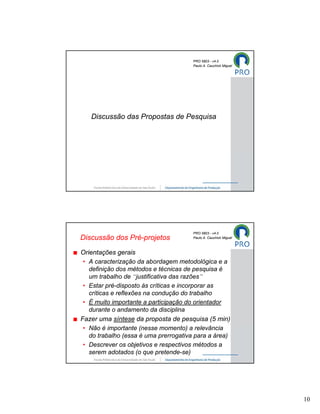 PRO 5803 - v4.0
                                       Paulo A. Cauchick Miguel




   Discussão das Propostas de Pesquisa




                                       PRO 5803 - v4.0
Discussão dos Pré-projetos             Paulo A. Cauchick Miguel



Orientações gerais
 • A caracterização da abordagem metodológica e a
   definição dos métodos e técnicas de pesquisa é
   um trabalho de “justificativa das razões”
 • Estar pré-disposto às críticas e incorporar as
   críticas e reflexões na condução do trabalho
 • É muito importante a participação do orientador
   durante o andamento da disciplina
Fazer uma síntese da proposta de pesquisa (5 min)
 • Não é importante (nesse momento) a relevância
   do trabalho (essa é uma prerrogativa para a área)
 • Descrever os objetivos e respectivos métodos a
   serem adotados (o que pretende-se)




                                                                  10
 