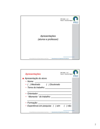 PRO 5803 - v4.0
                                   Paulo A. Cauchick Miguel




               Apresentações
            (alunos e professor)




                                   PRO 5803 - v4.0
Apresentações                      Paulo A. Cauchick Miguel



Apresentação do aluno
 • Nome: _______________________________
 • ( ) Mestrado       ( ) Doutorado
 • Tema do trabalho: ______________________
   _____________________________________
 • Orientador: ____________________________
 • “Momento” do trabalho: _________________
   _____________________________________
 • Formação: ____________________________
 • Experiência em pesquisa ( ) sim   ( ) não




                                                              2
 