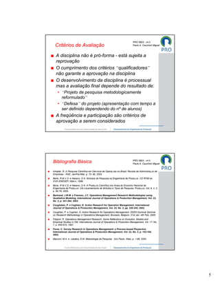 PRO 5803 - v4.0
  Critérios de Avaliação                                                   Paulo A. Cauchick Miguel



  A disciplina não é pró-forma - está sujeita a
  reprovação
  O cumprimento dos critérios “qualificadores”
  não garante a aprovação na disciplina
  O desenvolvimento da disciplina é processual
  mas a avaliação final depende do resultado de:
    • “Projeto de pesquisa metodologicamente
      reformulado”
    • “Defesa” do projeto (apresentação com tempo a
      ser definido dependendo do nº de alunos)
  A freqüência e participação são critérios de
  aprovação a serem considerados




                                                                           PRO 5803 - v4.0
Bibliografia Básica                                                        Paulo A. Cauchick Miguel


Arkader, R. A Pesquisa Científica em Gerência de Operações no Brasil. Revista de Administração de
Empresas - RAE, Jan/Fev/Mar, p. 70- 80, 2003.
Berto, R.M.V.S. e Nakano, D.N. Métodos de Pesquisa na Engenharia de Produção. CD ROM do
XVIII ENEGEP, Niterói, 1998.
Berto, R.M.V.S. e Nakano, D.N. A Produção Científica nos Anais do Encontro Nacional de
Engenharia de Produção: Um Levantamento de Métodos e Tipos de Pesquisa. Produção, Vol. 9, n. 2,
p. 65-76, 2000.
Bertrand, J.W.M. e Fransoo, J.C. Operations Management Research Methodologies using
Qualitative Modeling. International Journal of Operations & Production Management, Vol. 22,
No. 2, p. 241-264, 2002.
Coughalan, P. e Coghlan, D. Action Research for Operation Management. International
Journal of Operations & Production Management, Vol. 22, No. 2, pp. 220-240, 2002.
Coughlan, P. e Coghlan, D. Action Research for Operations Management. EDEN Doctoral Seminar
on Research Methodology in Operations Management, Brussels, Belgium, 31st Jan.-4th Feb, 2005.
Filippini, R. Operations Management Research: Some Reflections on Evolution, Models and
Empirical Studies in OM. International Journal of Operations & Production Management, Vol. 17, No.
7, p. 655-670, 1997.
Forza, C. Survey Research in Operations Management: a Process-based Perpective.
International Journal of Operations & Production Management, Vol. 22, No. 2, p. 152-194,
2002.
Marconi, M.A. e Lakatos, E.M. Metodologia de Pesquisa. São Paulo, Atlas, p. 1-98, 2000.




                                                                                                      5
 